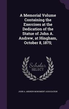 portada A Memorial Volume Containing the Exercises at the Dedication of the Statue of John A. Andrew, at Hingham, October 8, 1875; (en Inglés)