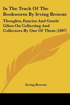 portada in the track of the bookworm by irving browne: thoughts, fancies and gentle gibes on collecting and collectors by one of them (1897) (en Inglés)