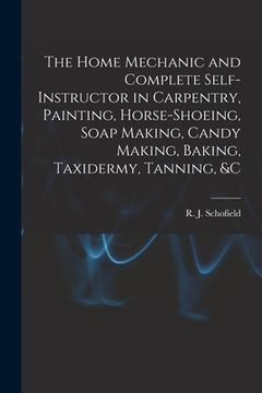 portada The Home Mechanic and Complete Self-instructor in Carpentry, Painting, Horse-shoeing, Soap Making, Candy Making, Baking, Taxidermy, Tanning, &c (en Inglés)