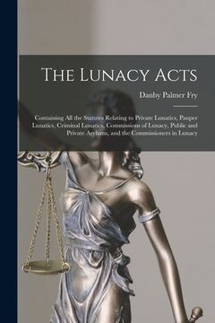 portada The Lunacy Acts: Containing All the Statutes Relating to Private Lunatics, Pauper Lunatics, Criminal Lunatics, Commissions of Lunacy, P