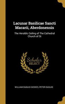 portada Lacunar Basilicae Sancti Macarii, Aberdonensis: The Heraldic Ceiling of The Cathedral Church of St (en Inglés)