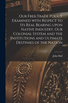 portada Our Free Trade Policy Examined With Respect to Its Real Bearing Upon Native Industry, Our Colonial System and the Institutions and Ultimate Destinies (en Inglés)