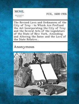 portada The Revised Laws and Ordinances of the City of Troy: To Which Are Prefixed the ACT Incorporating the City of Troy and the Several Acts of the Legislat (en Inglés)