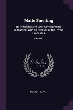 portada Matte Smelting: Its Principles and Later Developments Discussed. With an Account of the Pyritic Processes; Volume 2 (en Inglés)