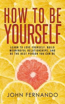 portada How To Be Yourself: Learn To Love Yourself, Build Meaningful Relationships, And Be The Best Person You Can Be (en Inglés)