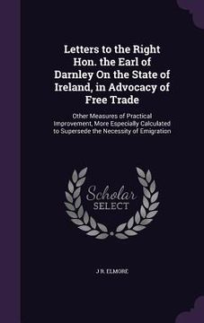 portada Letters to the Right Hon. the Earl of Darnley On the State of Ireland, in Advocacy of Free Trade: Other Measures of Practical Improvement, More Especi