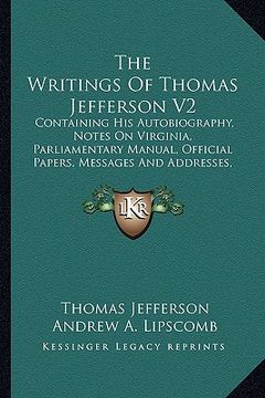 portada the writings of thomas jefferson v2: containing his autobiography, notes on virginia, parliamentary manual, official papers, messages and addresses, a