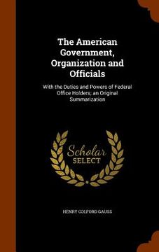 portada The American Government, Organization and Officials: With the Duties and Powers of Federal Office Holders; an Original Summarization (en Inglés)