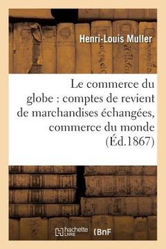 portada Le Commerce Du Globe: Comptes de Revient de Marchandises Échangées Entre Toutes Les: Principales Places de Commerce Du Monde 1867 (en Francés)