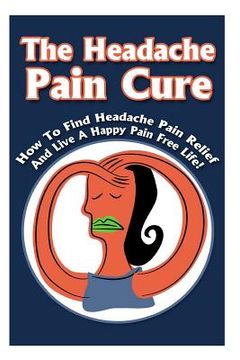 portada The Headache Pain Cure: How To Find Headache Pain Relief And Live A Happy Pain Free Life! (en Inglés)