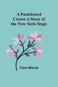 portada A Pasteboard Crown A Story of the New York Stage (en Inglés)