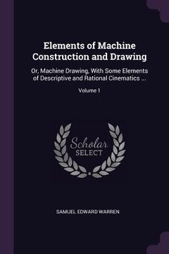portada Elements of Machine Construction and Drawing: Or, Machine Drawing, With Some Elements of Descriptive and Rational Cinematics ...; Volume 1 (en Inglés)