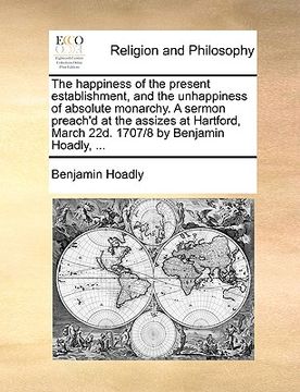 portada the happiness of the present establishment, and the unhappiness of absolute monarchy. a sermon preach'd at the assizes at hartford, march 22d. 1707/8