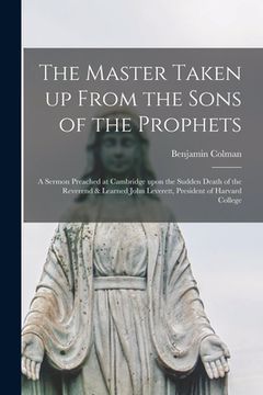 portada The Master Taken up From the Sons of the Prophets: a Sermon Preached at Cambridge Upon the Sudden Death of the Reverend & Learned John Leverett, Presi