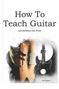 portada How to Teach Guitar - A Comprehensive Guide: Get Between the Frets, Turn Your Passion Into Your Profession and Start Making a Difference Today! (en Inglés)