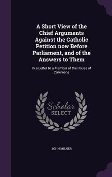 portada A Short View of the Chief Arguments Against the Catholic Petition now Before Parliament, and of the Answers to Them: In a Letter to a Member of the Ho (en Inglés)