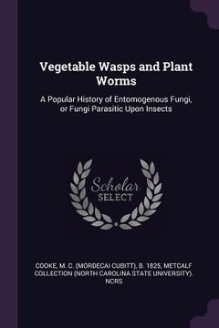 portada Vegetable Wasps and Plant Worms: A Popular History of Entomogenous Fungi, or Fungi Parasitic Upon Insects (en Inglés)