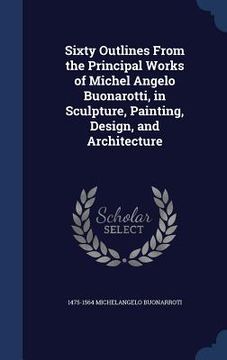 portada Sixty Outlines From the Principal Works of Michel Angelo Buonarotti, in Sculpture, Painting, Design, and Architecture (en Inglés)