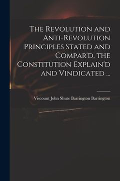 portada The Revolution and Anti-revolution Principles Stated and Compar'd, the Constitution Explain'd and Vindicated ... (in English)