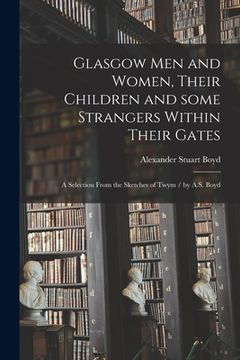portada Glasgow Men and Women, Their Children and Some Strangers Within Their Gates: a Selection From the Sketches of Twym / by A.S. Boyd (in English)