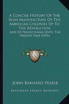 portada a concise history of the iron manufacture of the american colonies up to the revolution: and of pennsylvania until the present time (1876) (in English)