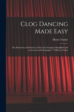 portada Clog Dancing Made Easy: the Elements and Practice of That Art Arranged, Simplified and Corrected, With Examples / Y Henry Tucker (en Inglés)