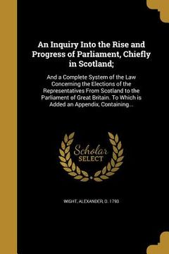 portada An Inquiry Into the Rise and Progress of Parliament, Chiefly in Scotland;: And a Complete System of the Law Concerning the Elections of the Representa (en Inglés)