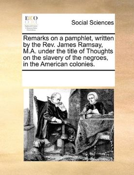 portada remarks on a pamphlet, written by the rev. james ramsay, m.a. under the title of thoughts on the slavery of the negroes, in the american colonies. (in English)
