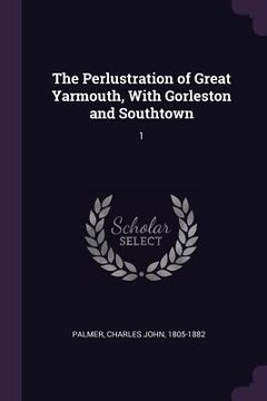 portada The Perlustration of Great Yarmouth, With Gorleston and Southtown: 1 (en Inglés)