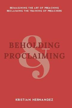 portada Beholding and Proclaiming: Reimagining the Art of Preaching Reclaiming the Training of Preachers