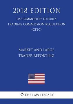 portada Market and Large Trader Reporting (US Commodity Futures Trading Commission Regulation) (CFTC) (2018 Edition) (en Inglés)