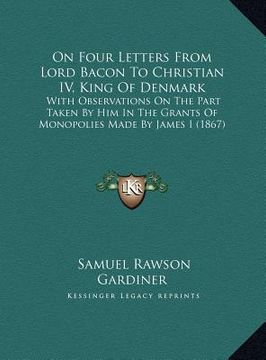 portada on four letters from lord bacon to christian iv, king of denmark: with observations on the part taken by him in the grants of monopolies made by james (en Inglés)