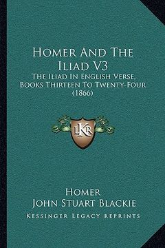 portada homer and the iliad v3: the iliad in english verse, books thirteen to twenty-four (1866) (en Inglés)