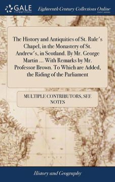 portada The History and Antiquities of St. Rule's Chapel, in the Monastery of St. Andrew's, in Scotland. by Mr. George Martin ... with Remarks by Mr. ... Which Are Added, the Riding of the Parliament 