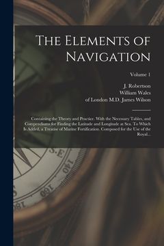 portada The Elements of Navigation; Containing the Theory and Practice. With the Necessary Tables, and Compendiums for Finding the Latitude and Longitude at S (en Inglés)