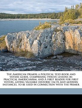 portada the american primer; a political text-book and voters guide, comprising twelve lessons in practical americanism, and a first reader for first voters, (in English)