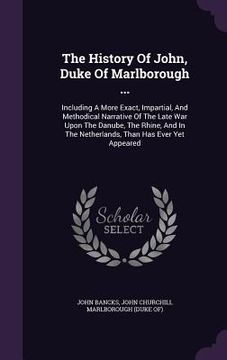 portada The History Of John, Duke Of Marlborough ...: Including A More Exact, Impartial, And Methodical Narrative Of The Late War Upon The Danube, The Rhine, (en Inglés)