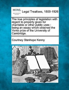 portada the true principles of legislation with regard to property given for charitable or other public uses: being an essay which obtained the yorke prize of (en Inglés)