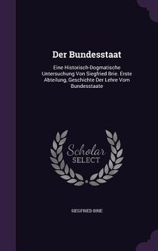 portada Der Bundesstaat: Eine Historisch-Dogmatische Untersuchung Von Siegfried Brie. Erste Abteilung, Geschichte Der Lehre Vom Bundesstaate (en Inglés)