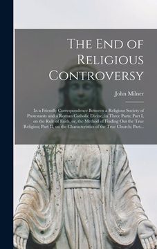 portada The End of Religious Controversy [microform]: in a Friendly Correspondence Between a Religious Society of Protestants and a Roman Catholic Divine, in (en Inglés)