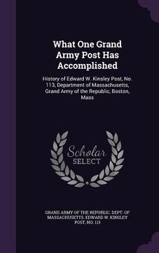 portada What One Grand Army Post Has Accomplished: History of Edward W. Kinsley Post, No. 113, Department of Massachusetts, Grand Army of the Republic, Boston (en Inglés)