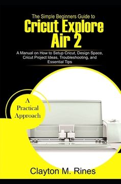portada The Simple Beginners Guide to Cricut Explore Air 2: A Manual on how to Setup Cricut, Design Space, Cricut Project Ideas, Troubleshooting, and Essentia (in English)