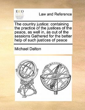 portada the country justice: containing the practice of the justices of the peace, as well in, as out of the sessions gathered for the better help (en Inglés)