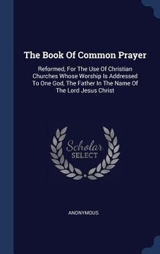 portada The Book Of Common Prayer: Reformed, For The Use Of Christian Churches Whose Worship Is Addressed To One God, The Father In The Name Of The Lord