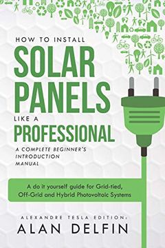 portada How to Install Solar Panels Like a Professional: A Complete Beginner'S Introduction Manual: A do it Yourself Guide for Grid-Tied, Off-Grid and Hybrid Photovoltaic Systems (en Inglés)