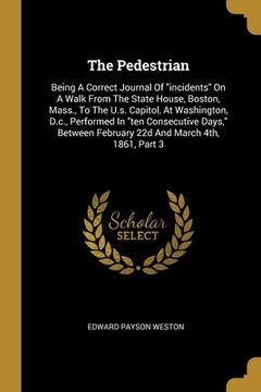 portada The Pedestrian: Being A Correct Journal Of "incidents" On A Walk From The State House, Boston, Mass., To The U.s. Capitol, At Washingt