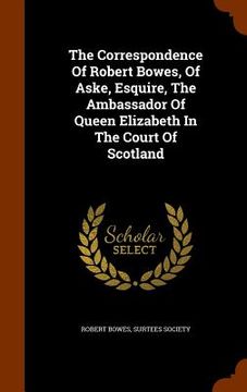 portada The Correspondence Of Robert Bowes, Of Aske, Esquire, The Ambassador Of Queen Elizabeth In The Court Of Scotland (en Inglés)