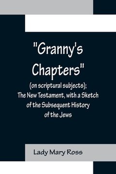 portada Granny's Chapters (on scriptural subjects); The New Testament, with a Sketch of the Subsequent History of the Jews. (en Inglés)