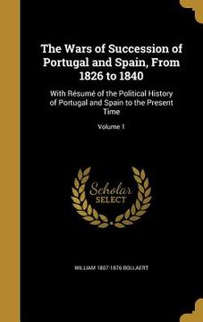 portada The Wars of Succession of Portugal and Spain, From 1826 to 1840: With Résumé of the Political History of Portugal and Spain to the Present Time; Volum (en Inglés)