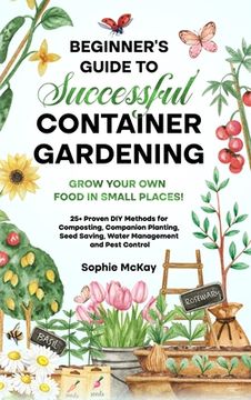 portada Beginner's Guide to Successful Container Gardening: Grow Your Own Food in Small Places! 25+ Proven DIY Methods for Composting, Companion Planting, See (en Inglés)